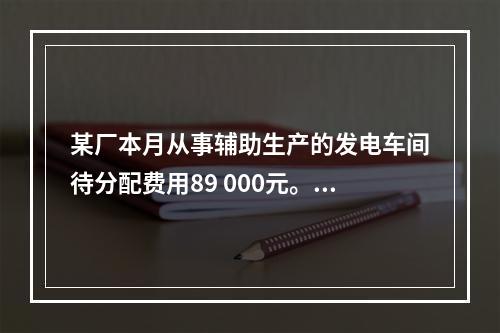 某厂本月从事辅助生产的发电车间待分配费用89 000元。本月