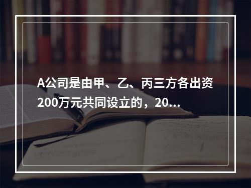 A公司是由甲、乙、丙三方各出资200万元共同设立的，2019