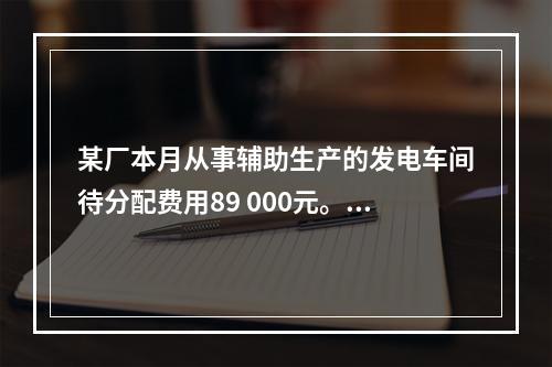 某厂本月从事辅助生产的发电车间待分配费用89 000元。本月