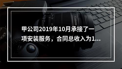 甲公司2019年10月承接了一项安装服务，合同总收入为100