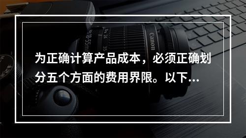 为正确计算产品成本，必须正确划分五个方面的费用界限。以下各项