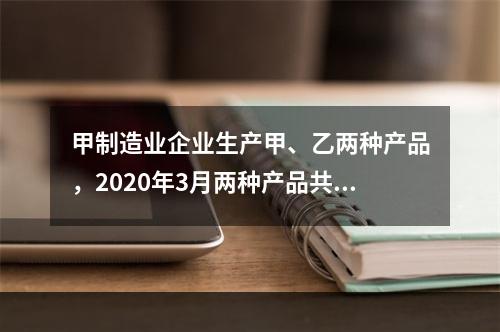 甲制造业企业生产甲、乙两种产品，2020年3月两种产品共同耗