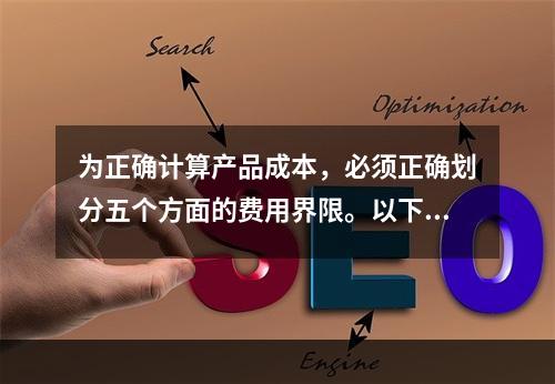 为正确计算产品成本，必须正确划分五个方面的费用界限。以下各项