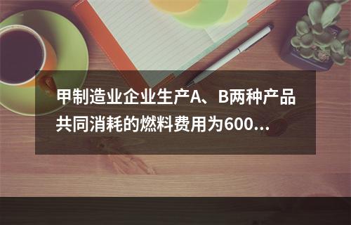 甲制造业企业生产A、B两种产品共同消耗的燃料费用为6000元