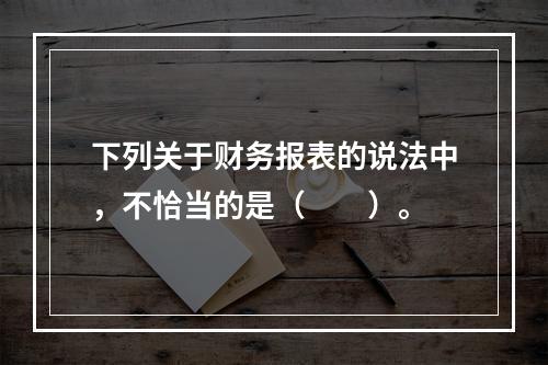 下列关于财务报表的说法中，不恰当的是（　　）。