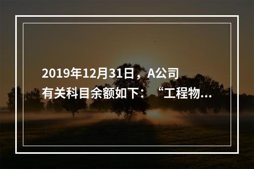 2019年12月31日，A公司有关科目余额如下：“工程物资”