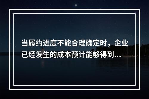 当履约进度不能合理确定时，企业已经发生的成本预计能够得到补偿