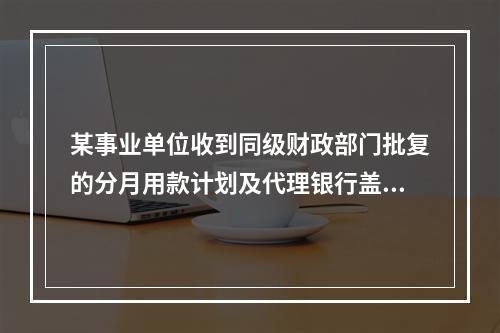 某事业单位收到同级财政部门批复的分月用款计划及代理银行盖章的