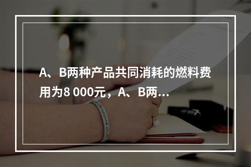 A、B两种产品共同消耗的燃料费用为8 000元，A、B两种产