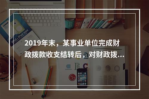 2019年末，某事业单位完成财政拨款收支结转后，对财政拨款结