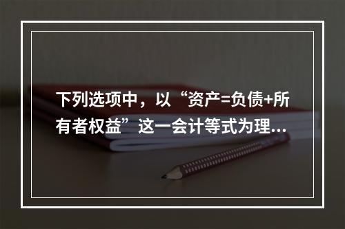 下列选项中，以“资产=负债+所有者权益”这一会计等式为理论依