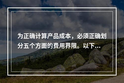 为正确计算产品成本，必须正确划分五个方面的费用界限。以下各项