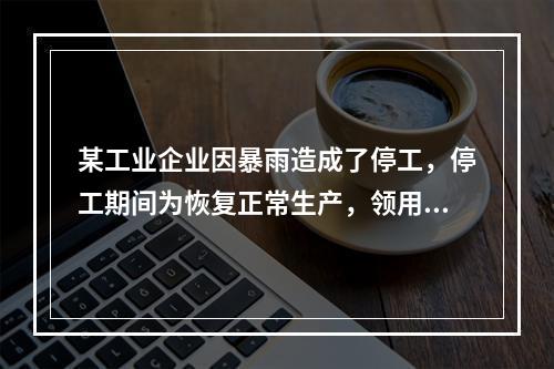 某工业企业因暴雨造成了停工，停工期间为恢复正常生产，领用原材