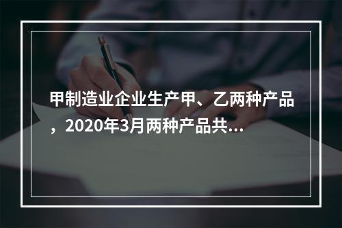 甲制造业企业生产甲、乙两种产品，2020年3月两种产品共同耗