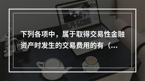 下列各项中，属于取得交易性金融资产时发生的交易费用的有（　）