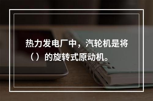 热力发电厂中，汽轮机是将（ ）的旋转式原动机。