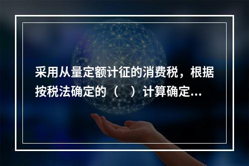 采用从量定额计征的消费税，根据按税法确定的（　）计算确定。