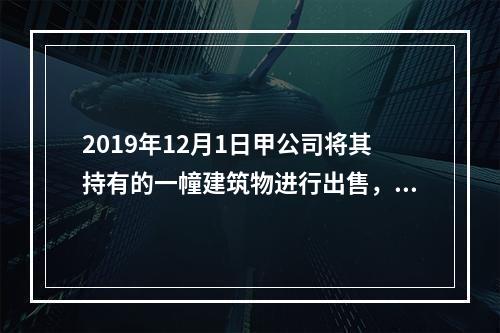 2019年12月1日甲公司将其持有的一幢建筑物进行出售，该建