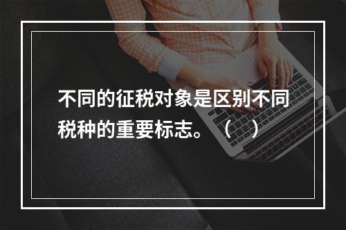 不同的征税对象是区别不同税种的重要标志。（　）