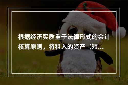 根据经济实质重于法律形式的会计核算原则，将租入的资产（短期租