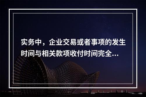 实务中，企业交易或者事项的发生时间与相关款项收付时间完全一致