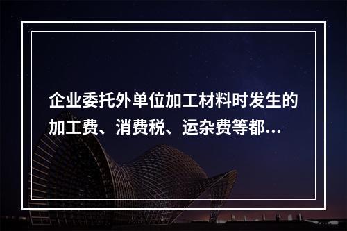 企业委托外单位加工材料时发生的加工费、消费税、运杂费等都应该