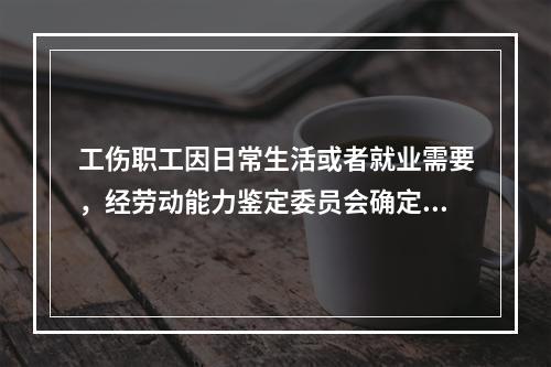 工伤职工因日常生活或者就业需要，经劳动能力鉴定委员会确定，安