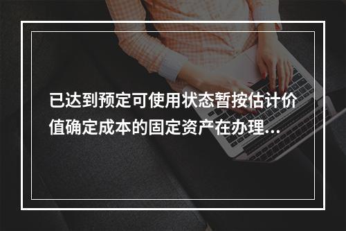 已达到预定可使用状态暂按估计价值确定成本的固定资产在办理竣工