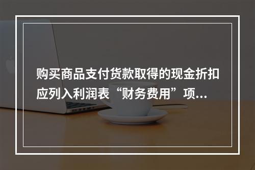 购买商品支付货款取得的现金折扣应列入利润表“财务费用”项目。