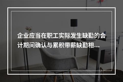 企业应当在职工实际发生缺勤的会计期间确认与累积带薪缺勤相关的