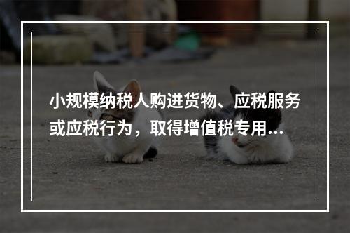 小规模纳税人购进货物、应税服务或应税行为，取得增值税专用发票