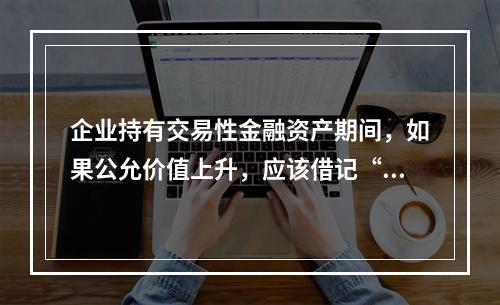 企业持有交易性金融资产期间，如果公允价值上升，应该借记“投资