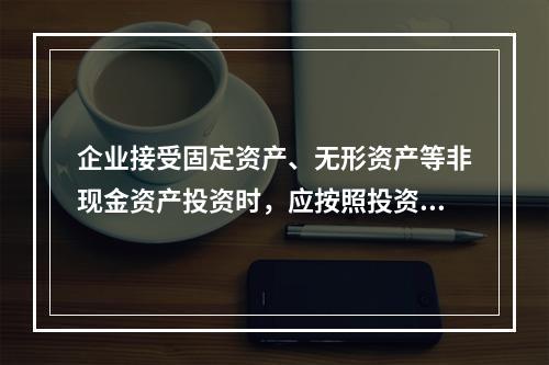 企业接受固定资产、无形资产等非现金资产投资时，应按照投资合同