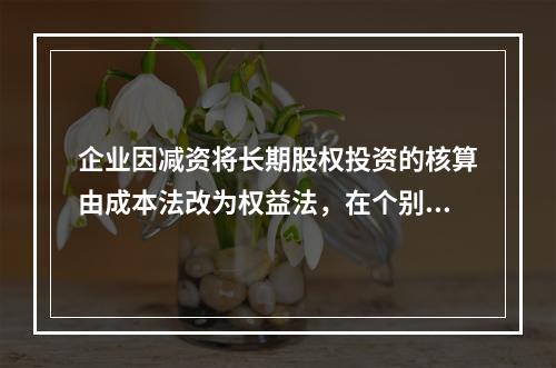 企业因减资将长期股权投资的核算由成本法改为权益法，在个别报表