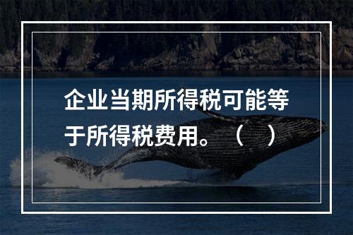 企业当期所得税可能等于所得税费用。（　）