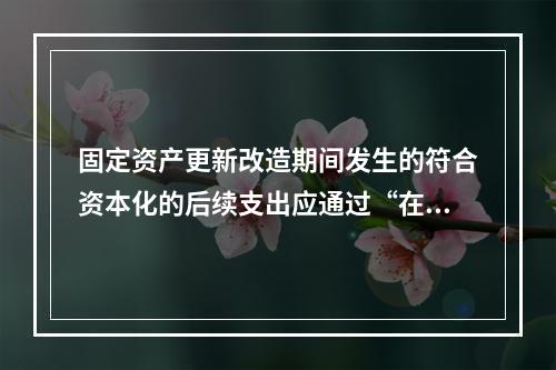 固定资产更新改造期间发生的符合资本化的后续支出应通过“在建工