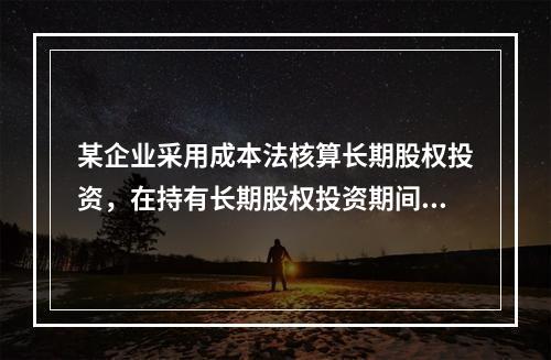 某企业采用成本法核算长期股权投资，在持有长期股权投资期间，被