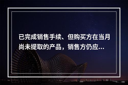 已完成销售手续、但购买方在当月尚未提取的产品，销售方仍应作为