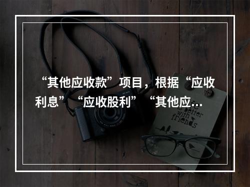 “其他应收款”项目，根据“应收利息”“应收股利”“其他应收款