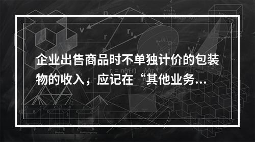 企业出售商品时不单独计价的包装物的收入，应记在“其他业务收入