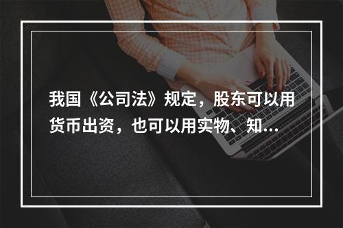 我国《公司法》规定，股东可以用货币出资，也可以用实物、知识产