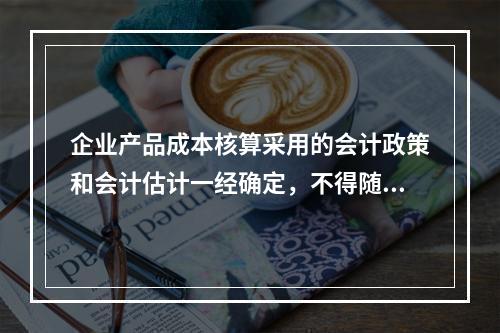 企业产品成本核算采用的会计政策和会计估计一经确定，不得随意变