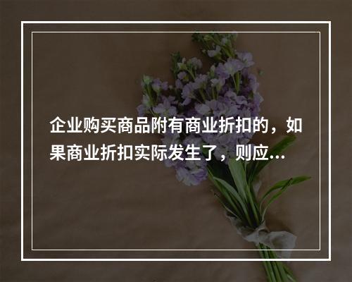 企业购买商品附有商业折扣的，如果商业折扣实际发生了，则应按扣