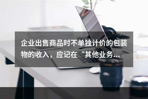 企业出售商品时不单独计价的包装物的收入，应记在“其他业务收入