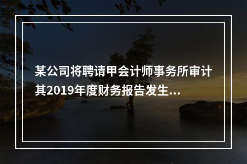 某公司将聘请甲会计师事务所审计其2019年度财务报告发生的相