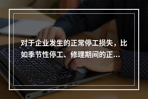 对于企业发生的正常停工损失，比如季节性停工、修理期间的正常停