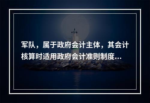 军队，属于政府会计主体，其会计核算时适用政府会计准则制度。（