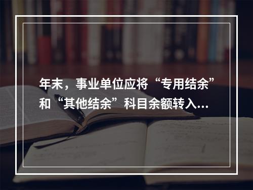 年末，事业单位应将“专用结余”和“其他结余”科目余额转入“非