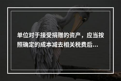 单位对于接受捐赠的资产，应当按照确定的成本减去相关税费后的净