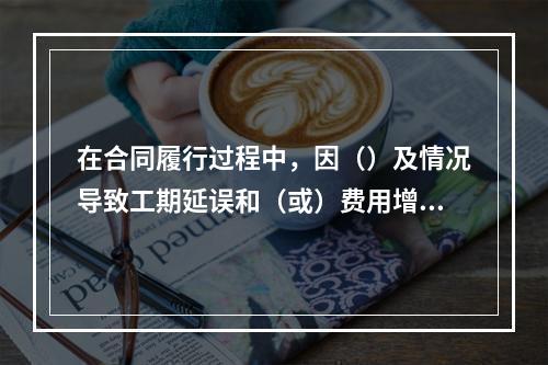 在合同履行过程中，因（）及情况导致工期延误和（或）费用增加的